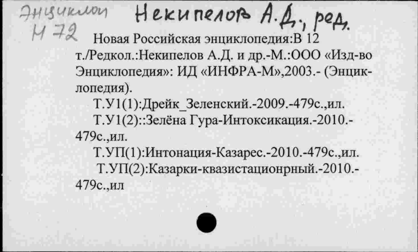 ﻿р)	АД., рщ
Новая Российская энциклопедия^ 12 т./Редкол.:Некипелов А.Д. и др.-М.:ООО «Изд-во Энциклопедия»: ИД «ИНФРА-М»,2003.- (Энциклопедия).
Т.У 1(1):Дрейк_Зеленский.-2009.-479с.,ил.
Т.У 1 (2)::3елёна Гура-Интоксикация.-2010,-479с.,ил.
Т.У П( 1 ):Интонация-Казарес.-2010.-479с.,ил.
Т.УП(2):Казарки-квазистационрный.-2010,-479с.,ил